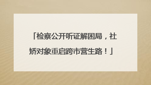 检察公开听证解困局，社矫对象重启跨市营生路！