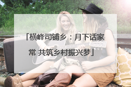 横峰司铺乡：月下话家常 共筑乡村振兴梦