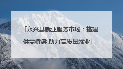 永兴县就业服务市场：搭建供需桥梁 助力高质量就业