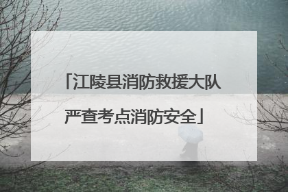 江陵县消防救援大队严查考点消防安全