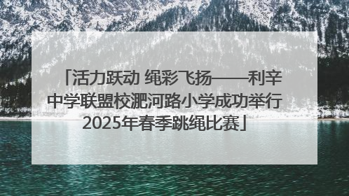 活力跃动 绳彩飞扬——利辛中学联盟校淝河路小学成功举行2025年春季跳绳比赛