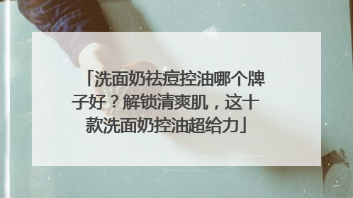 洗面奶祛痘控油哪个牌子好？解锁清爽肌，这十款洗面奶控油超给力