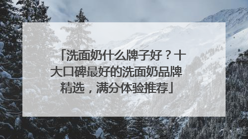洗面奶什么牌子好？十大口碑最好的洗面奶品牌精选，满分体验推荐