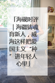 海砚时评｜海疆铸魂育新人，威海这样把爱国主义“种”进年轻人心里