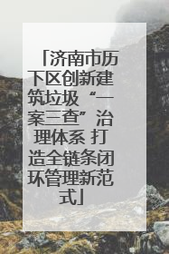 济南市历下区创新建筑垃圾“一案三查”治理体系 打造全链条闭环管理新范式