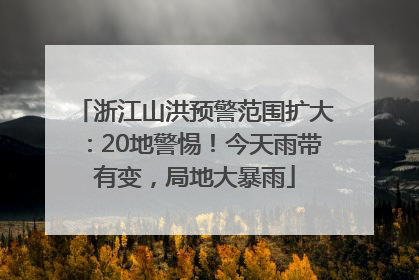 浙江山洪预警范围扩大：20地警惕！今天雨带有变，局地大暴雨