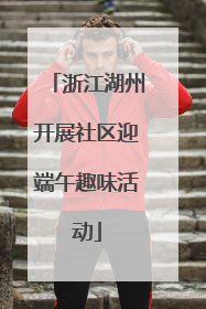 浙江湖州开展社区迎端午趣味活动