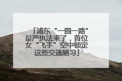 浦东“一圈一路”最严执法来了，首位女“飞手”空中锁定这些交通陋习