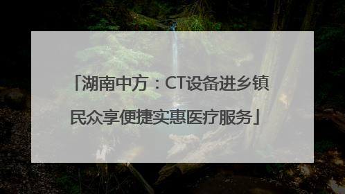 湖南中方：CT设备进乡镇 民众享便捷实惠医疗服务