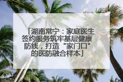 湖南常宁：家庭医生签约服务筑牢基层健康防线，打造“家门口”的医防融合样本