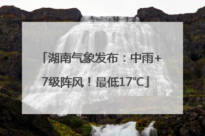 湖南气象发布：中雨+7级阵风！最低17℃