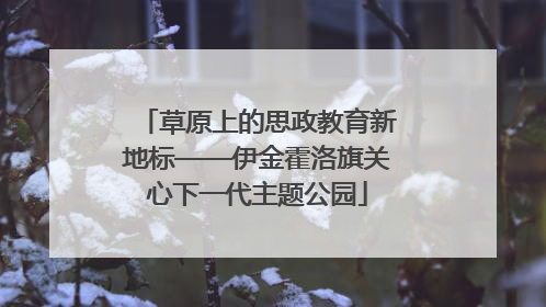 草原上的思政教育新地标——伊金霍洛旗关心下一代主题公园