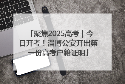 聚焦2025高考｜今日开考！淄博公安开出第一份高考户籍证明