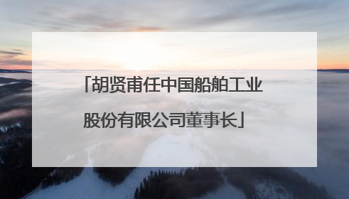胡贤甫任中国船舶工业股份有限公司董事长