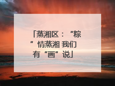蒸湘区：“粽”情蒸湘 我们有“画”说