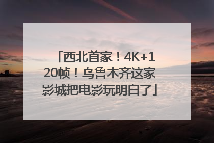 西北首家！4K+120帧！乌鲁木齐这家影城把电影玩明白了