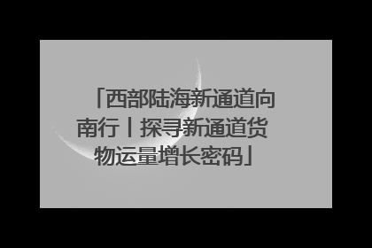 西部陆海新通道向南行丨探寻新通道货物运量增长密码
