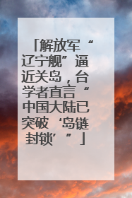 解放军“辽宁舰”逼近关岛，台学者直言“中国大陆已突破‘岛链封锁’”