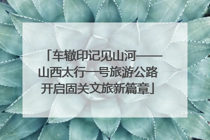 车辙印记见山河——山西太行一号旅游公路开启固关文旅新篇章