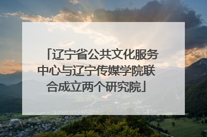 辽宁省公共文化服务中心与辽宁传媒学院联合成立两个研究院