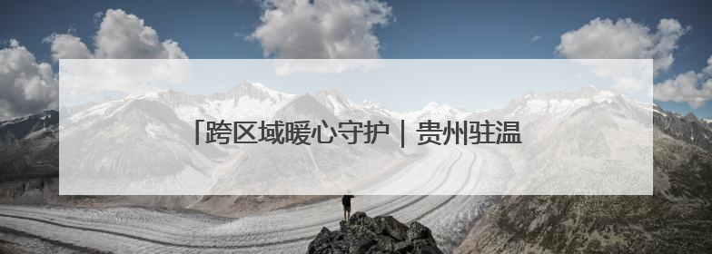 跨区域暖心守护｜贵州驻温劳务站助力黔籍娃入学无忧