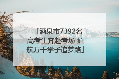 酒泉市7392名高考生奔赴考场 护航万千学子追梦路