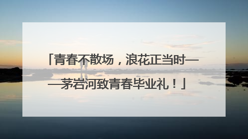 青春不散场，浪花正当时——茅岩河致青春毕业礼！