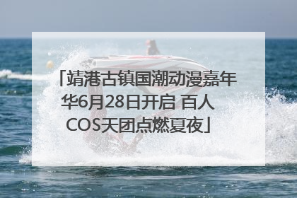 靖港古镇国潮动漫嘉年华6月28日开启 百人COS天团点燃夏夜