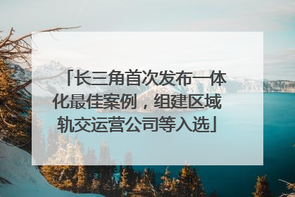 长三角首次发布一体化最佳案例，组建区域轨交运营公司等入选