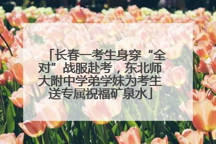 长春一考生身穿“全对”战服赴考，东北师大附中学弟学妹为考生送专属祝福矿泉水