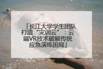 长江大学学生团队打造“灾训云”：云端VR技术破解传统应急演练困局