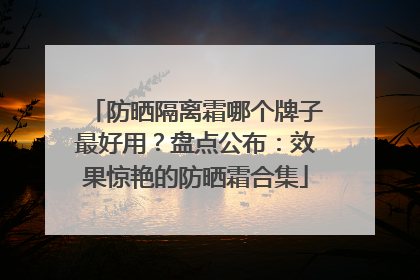防晒隔离霜哪个牌子最好用？盘点公布：效果惊艳的防晒霜合集