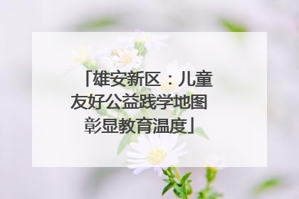雄安新区：儿童友好公益践学地图彰显教育温度