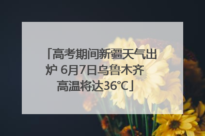 高考期间新疆天气出炉 6月7日乌鲁木齐高温将达36℃