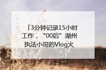 3分钟记录15小时工作，“00后”湖州执法小哥的Vlog火了，还被网友点赞
