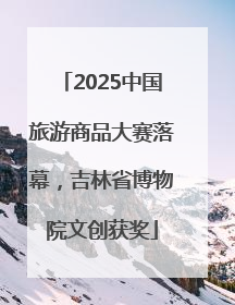 2025中国旅游商品大赛落幕，吉林省博物院文创获奖