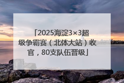 2025海淀3×3超级争霸赛（北体大站）收官，80支队伍晋级