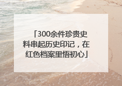 300余件珍贵史料串起历史印记，在红色档案里悟初心