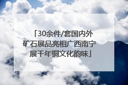 30余件/套国内外矿石展品亮相广西南宁 展千年铜文化韵味