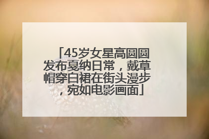 45岁女星高圆圆发布戛纳日常，戴草帽穿白裙在街头漫步，宛如电影画面