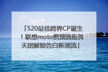 520最佳跨界CP诞生！联想moto携顶流街舞天团解锁告白新潮流